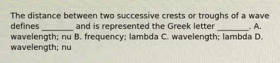 The distance between two successive crests or troughs of a wave defines ________ and is represented the Greek letter ________. A. wavelength; nu B. frequency; lambda C. wavelength; lambda D. wavelength; nu