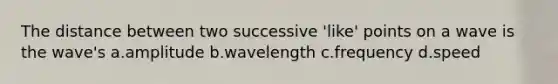 The distance between two successive 'like' points on a wave is the wave's a.amplitude b.wavelength c.frequency d.speed
