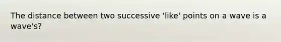The distance between two successive 'like' points on a wave is a wave's?