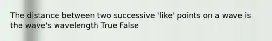 The distance between two successive 'like' points on a wave is the wave's wavelength True False