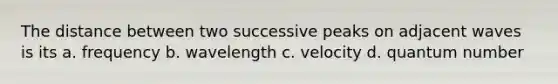 The distance between two successive peaks on adjacent waves is its a. frequency b. wavelength c. velocity d. quantum number