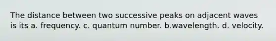 The distance between two successive peaks on adjacent waves is its a. frequency. c. quantum number. b.wavelength. d. velocity.