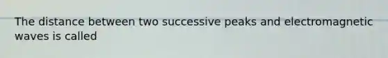 The distance between two successive peaks and electromagnetic waves is called