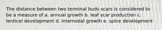 The distance between two terminal buds scars is considered to be a measure of a. annual growth b. leaf scar production c. lenticel development d. internodal growth e. spine development