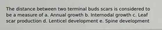 The distance between two terminal buds scars is considered to be a measure of a. Annual growth b. Internodal growth c. Leaf scar production d. Lenticel development e. Spine development