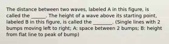 The distance between two waves, labeled A in this figure, is called the ______. The height of a wave above its starting point, labeled B in this figure, is called the ________. (Single lines with 2 bumps moving left to right; A: space between 2 bumps; B: height from flat line to peak of bump)