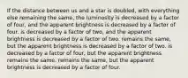 If the distance between us and a star is doubled, with everything else remaining the same, the luminosity is decreased by a factor of four, and the apparent brightness is decreased by a factor of four. is decreased by a factor of two, and the apparent brightness is decreased by a factor of two. remains the same, but the apparent brightness is decreased by a factor of two. is decreased by a factor of four, but the apparent brightness remains the same. remains the same, but the apparent brightness is decreased by a factor of four.