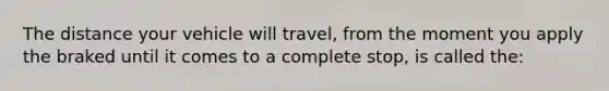 The distance your vehicle will travel, from the moment you apply the braked until it comes to a complete stop, is called the: