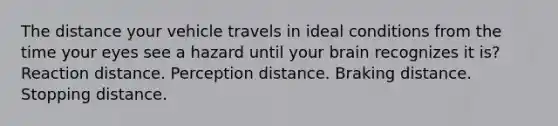 The distance your vehicle travels in ideal conditions from the time your eyes see a hazard until your brain recognizes it is? Reaction distance. Perception distance. Braking distance. Stopping distance.