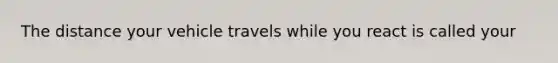 The distance your vehicle travels while you react is called your