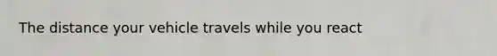 The distance your vehicle travels while you react