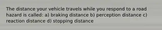 The distance your vehicle travels while you respond to a road hazard is called: a) braking distance b) perception distance c) reaction distance d) stopping distance