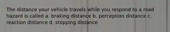 The distance your vehicle travels while you respond to a road hazard is called a. braking distance b. perception distance c. reaction distance d. stopping distance