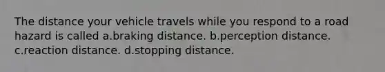 The distance your vehicle travels while you respond to a road hazard is called a.braking distance. b.perception distance. c.reaction distance. d.stopping distance.