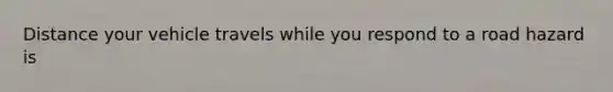 Distance your vehicle travels while you respond to a road hazard is