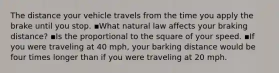 The distance your vehicle travels from the time you apply the brake until you stop. ▪️What natural law affects your braking distance? ▪️Is the proportional to the square of your speed. ▪️If you were traveling at 40 mph, your barking distance would be four times longer than if you were traveling at 20 mph.