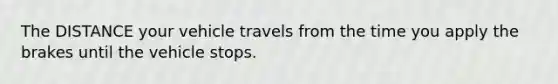 The DISTANCE your vehicle travels from the time you apply the brakes until the vehicle stops.