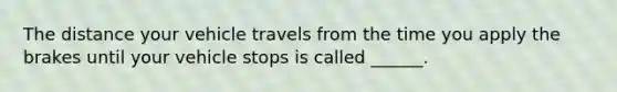 The distance your vehicle travels from the time you apply the brakes until your vehicle stops is called ______.