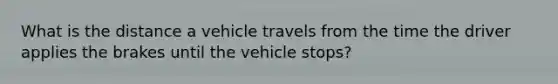 What is the distance a vehicle travels from the time the driver applies the brakes until the vehicle stops?