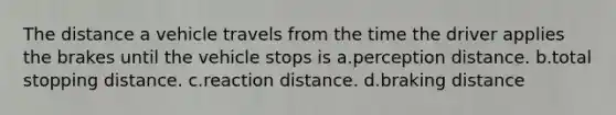 The distance a vehicle travels from the time the driver applies the brakes until the vehicle stops is a.perception distance. b.total stopping distance. c.reaction distance. d.braking distance