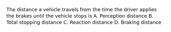 The distance a vehicle travels from the time the driver applies the brakes until the vehicle stops is A. Perception distance B. Total stopping distance C. Reaction distance D. Braking distance