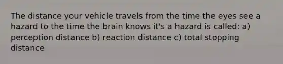 The distance your vehicle travels from the time the eyes see a hazard to the time the brain knows it's a hazard is called: a) perception distance b) reaction distance c) total stopping distance