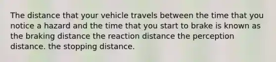 The distance that your vehicle travels between the time that you notice a hazard and the time that you start to brake is known as the braking distance the reaction distance the perception distance. the stopping distance.