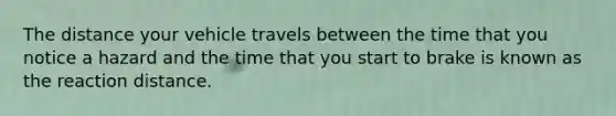 The distance your vehicle travels between the time that you notice a hazard and the time that you start to brake is known as the reaction distance.