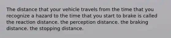 The distance that your vehicle travels from the time that you recognize a hazard to the time that you start to brake is called the reaction distance. the perception distance. the braking distance. the stopping distance.