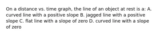 On a distance vs. time graph, the line of an object at rest is a: A. <a href='https://www.questionai.com/knowledge/k6NAOD2AuR-curved-line' class='anchor-knowledge'>curved line</a> with a positive slope B. jagged line with a positive slope C. flat line with a slope of zero D. curved line with a slope of zero