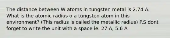 The distance between W atoms in tungsten metal is 2.74 A. What is the atomic radius o a tungsten atom in this environment? (This radius is called the metallic radius) P.S dont forget to write the unit with a space ie. 27 A, 5.6 A