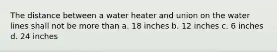 The distance between a water heater and union on the water lines shall not be more than a. 18 inches b. 12 inches c. 6 inches d. 24 inches