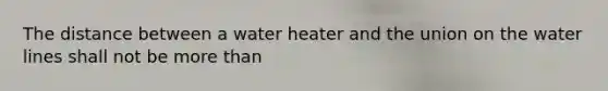 The distance between a water heater and the union on the water lines shall not be more than