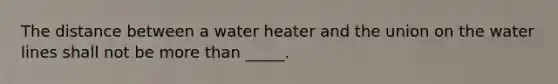 The distance between a water heater and the union on the water lines shall not be more than _____.