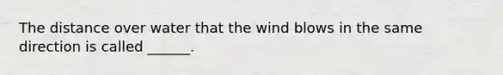 The distance over water that the wind blows in the same direction is called ______.