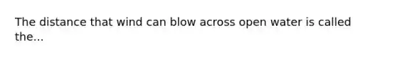 The distance that wind can blow across open water is called the...