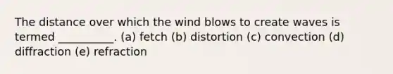 The distance over which the wind blows to create waves is termed __________. (a) fetch (b) distortion (c) convection (d) diffraction (e) refraction