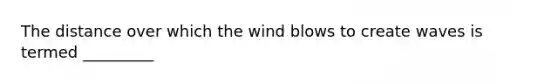 The distance over which the wind blows to create waves is termed _________