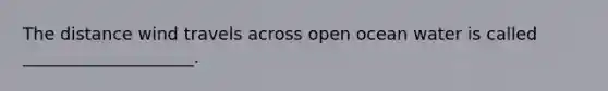 The distance wind travels across open ocean water is called ____________________.