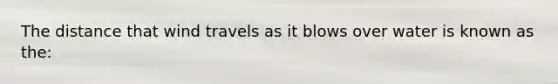 The distance that wind travels as it blows over water is known as the: