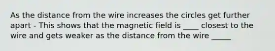 As the distance from the wire increases the circles get further apart - This shows that the magnetic field is ____ closest to the wire and gets weaker as the distance from the wire _____