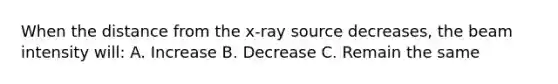 When the distance from the x-ray source decreases, the beam intensity will: A. Increase B. Decrease C. Remain the same