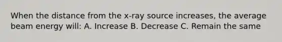 When the distance from the x-ray source increases, the average beam energy will: A. Increase B. Decrease C. Remain the same