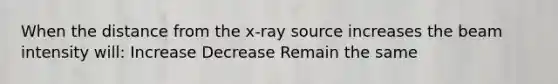 When the distance from the x-ray source increases the beam intensity will: Increase Decrease Remain the same