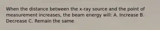 When the distance between the x-ray source and the point of measurement increases, the beam energy will: A. Increase B. Decrease C. Remain the same