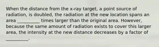 When the distance from the x-ray target, a point source of radiation, is doubled, the radiation at the new location spans an area __________ times larger than the original area. However, because the same amount of radiation exists to cover this larger area, the intensity at the new distance decreases by a factor of __________.