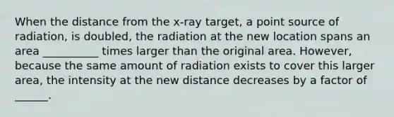 When the distance from the x-ray target, a point source of radiation, is doubled, the radiation at the new location spans an area __________ times larger than the original area. However, because the same amount of radiation exists to cover this larger area, the intensity at the new distance decreases by a factor of ______.