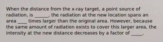 When the distance from the x-ray target, a point source of radiation, is ______, the radiation at the new location spans an area ____ times larger than the original area. However, because the same amount of radiation exists to cover this larger area, the intensity at the new distance decreases by a factor of _____.