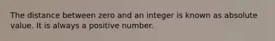 The distance between zero and an integer is known as <a href='https://www.questionai.com/knowledge/kbbTh4ZPeb-absolute-value' class='anchor-knowledge'>absolute value</a>. It is always a positive number.