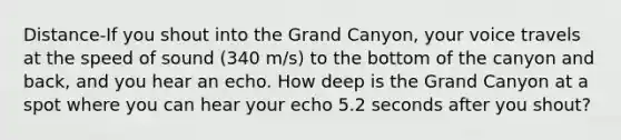 Distance-If you shout into the Grand Canyon, your voice travels at the speed of sound (340 m/s) to the bottom of the canyon and back, and you hear an echo. How deep is the Grand Canyon at a spot where you can hear your echo 5.2 seconds after you shout?